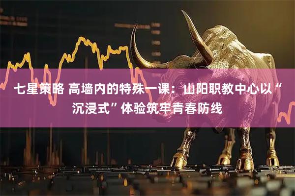 七星策略 高墙内的特殊一课：山阳职教中心以“沉浸式”体验筑牢青春防线