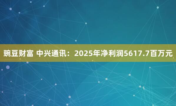 豌豆财富 中兴通讯：2025年净利润5617.7百万元