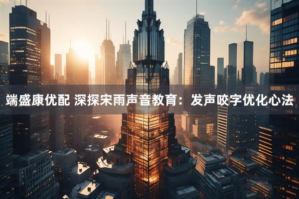 端盛康优配 深探宋雨声音教育：发声咬字优化心法