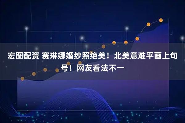 宏图配资 赛琳娜婚纱照绝美！北美意难平画上句号！网友看法不一