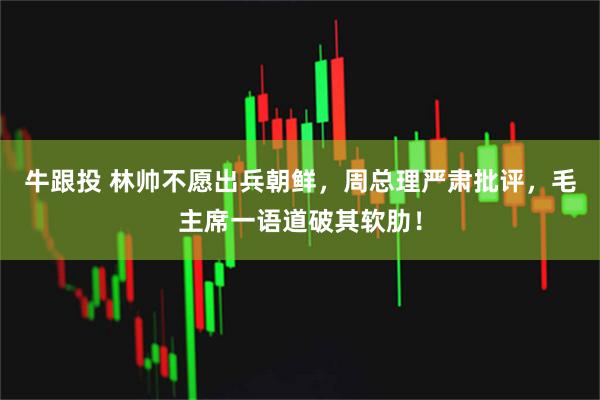 牛跟投 林帅不愿出兵朝鲜，周总理严肃批评，毛主席一语道破其软肋！