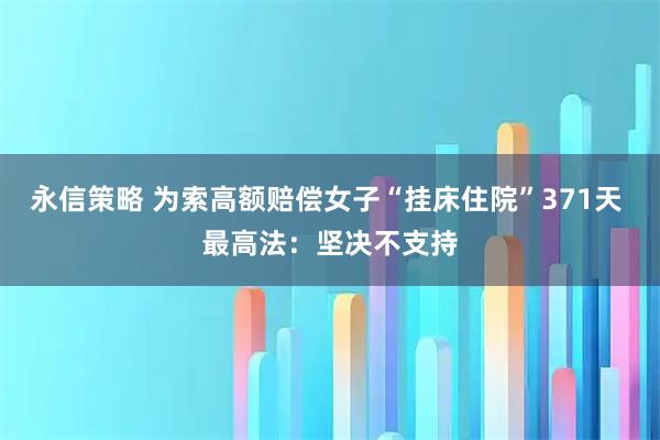 永信策略 为索高额赔偿女子“挂床住院”371天 最高法：坚决不支持