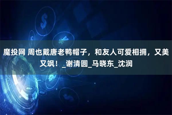 魔投网 周也戴唐老鸭帽子，和友人可爱相拥，又美又飒！_谢清圆_马晓东_沈润