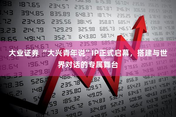 大业证券 “大兴青年说”IP正式启幕，搭建与世界对话的专属舞台