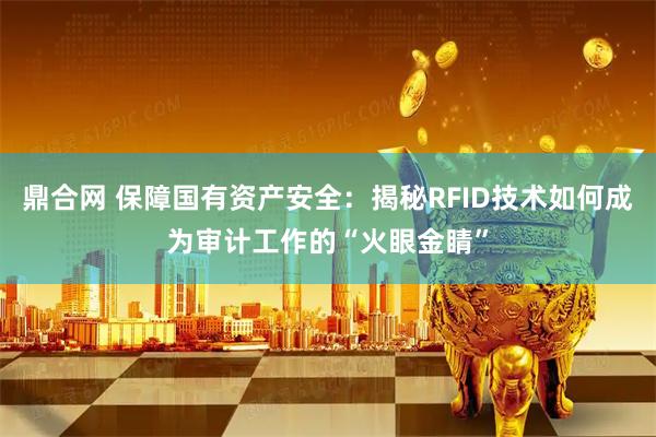 鼎合网 保障国有资产安全：揭秘RFID技术如何成为审计工作的“火眼金睛”