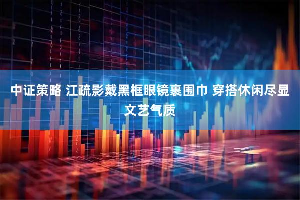 中证策略 江疏影戴黑框眼镜裹围巾 穿搭休闲尽显文艺气质