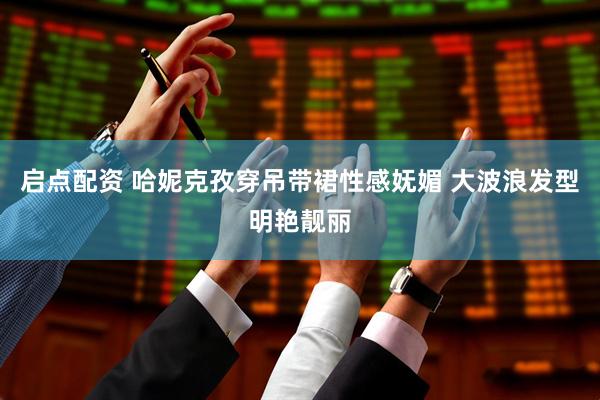 启点配资 哈妮克孜穿吊带裙性感妩媚 大波浪发型明艳靓丽