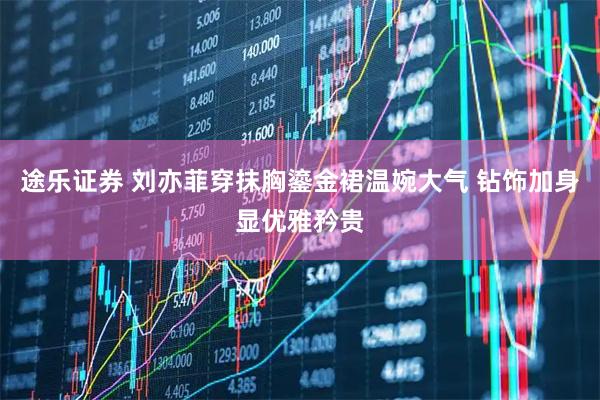 途乐证券 刘亦菲穿抹胸鎏金裙温婉大气 钻饰加身显优雅矜贵