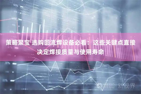 策略聚宝 选购回流焊设备必看：这些关键点直接决定焊接质量与使用寿命
