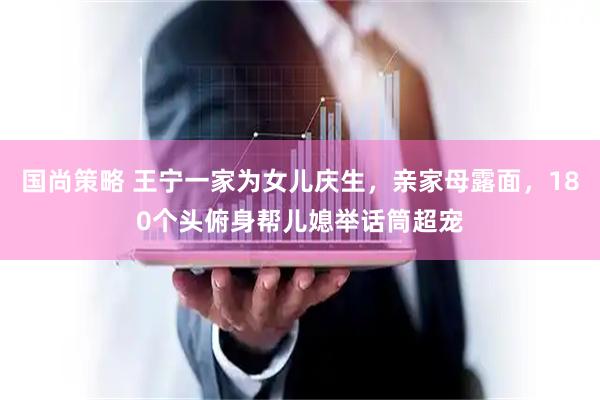 国尚策略 王宁一家为女儿庆生，亲家母露面，180个头俯身帮儿媳举话筒超宠