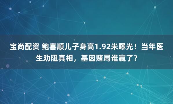 宝尚配资 鲍喜顺儿子身高1.92米曝光！当年医生劝阻真相，基因赌局谁赢了？