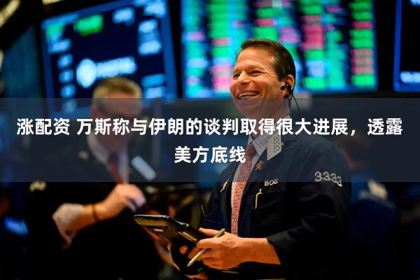 涨配资 万斯称与伊朗的谈判取得很大进展，透露美方底线