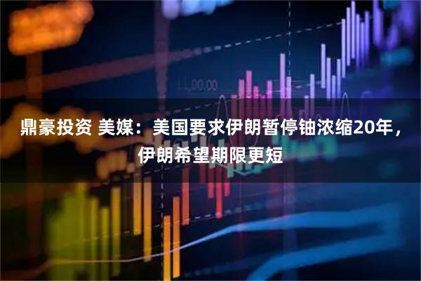鼎豪投资 美媒：美国要求伊朗暂停铀浓缩20年，伊朗希望期限更短