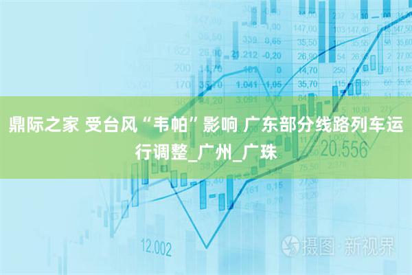 鼎际之家 受台风“韦帕”影响 广东部分线路列车运行调整_广州_广珠