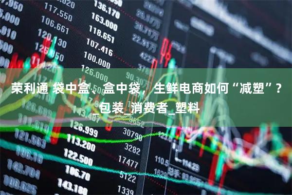 荣利通 袋中盒、盒中袋，生鲜电商如何“减塑”？_包装_消费者_塑料