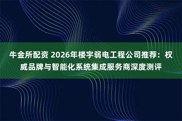 牛金所配资 2026年楼宇弱电工程公司推荐：权威品牌与智能化系统集成服务商深度测评