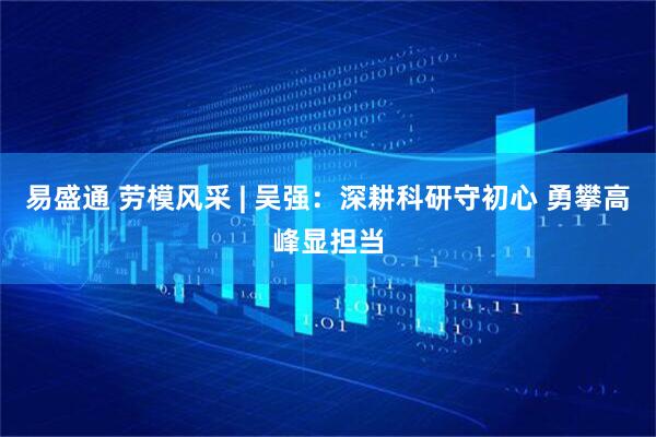 易盛通 劳模风采 | 吴强：深耕科研守初心 勇攀高峰显担当