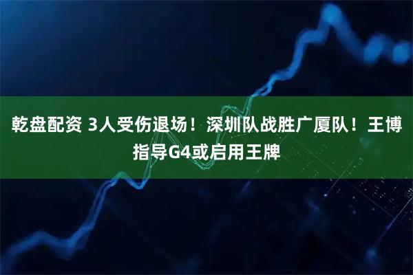乾盘配资 3人受伤退场！深圳队战胜广厦队！王博指导G4或启用王牌