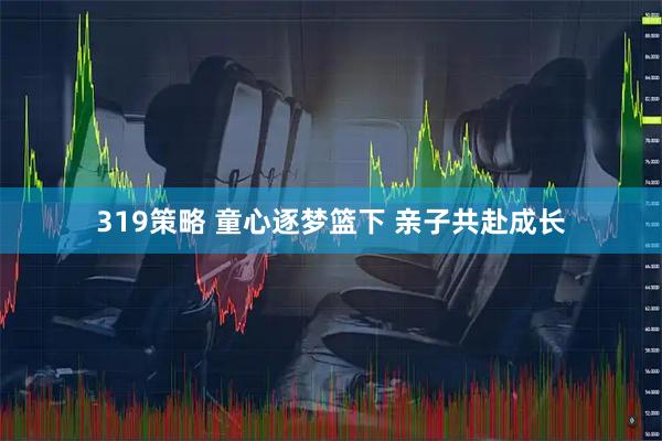 319策略 童心逐梦篮下 亲子共赴成长