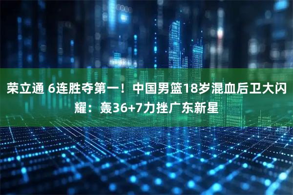 荣立通 6连胜夺第一！中国男篮18岁混血后卫大闪耀：轰36+7力挫广东新星