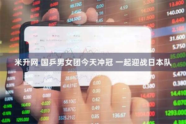 米升网 国乒男女团今天冲冠 一起迎战日本队