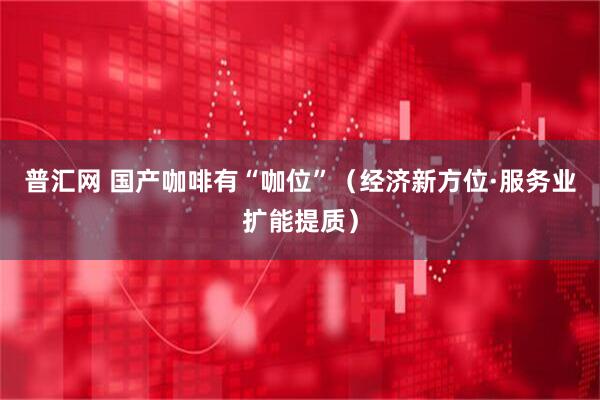 普汇网 国产咖啡有“咖位”（经济新方位·服务业扩能提质）
