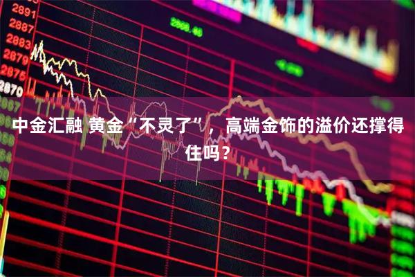 中金汇融 黄金“不灵了”，高端金饰的溢价还撑得住吗？