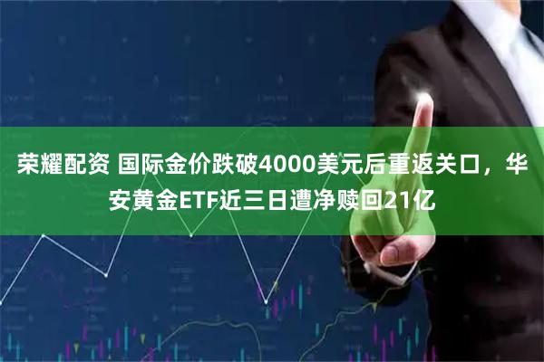 荣耀配资 国际金价跌破4000美元后重返关口，华安黄金ETF近三日遭净赎回21亿