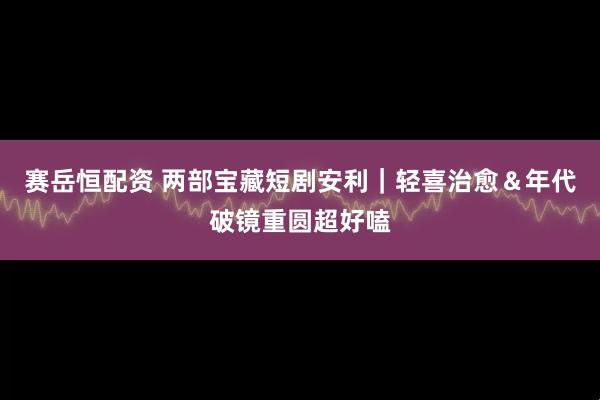 赛岳恒配资 两部宝藏短剧安利｜轻喜治愈＆年代破镜重圆超好嗑