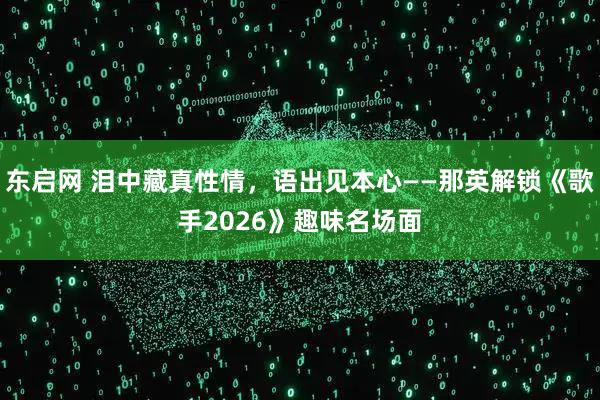 东启网 泪中藏真性情，语出见本心——那英解锁《歌手2026》趣味名场面