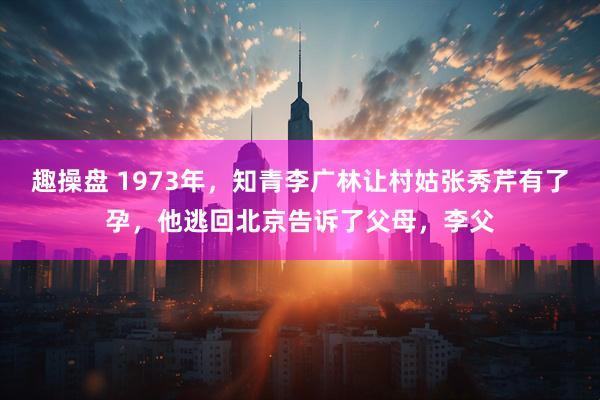 趣操盘 1973年，知青李广林让村姑张秀芹有了孕，他逃回北京告诉了父母，李父