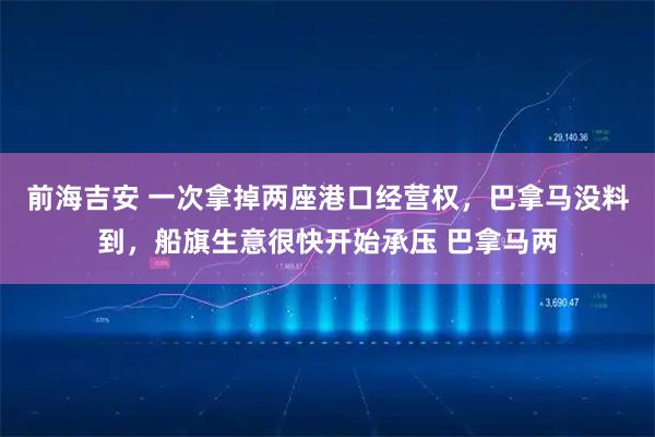 前海吉安 一次拿掉两座港口经营权，巴拿马没料到，船旗生意很快开始承压 巴拿马两
