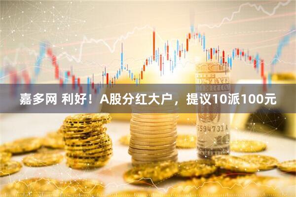 嘉多网 利好！A股分红大户，提议10派100元