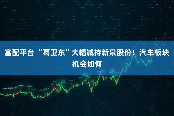 富配平台 “葛卫东”大幅减持新泉股份！汽车板块机会如何