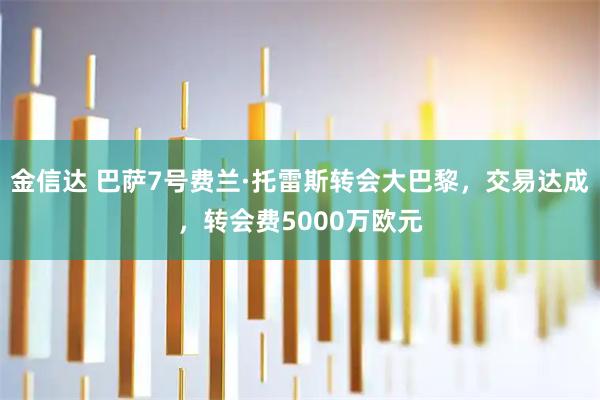 金信达 巴萨7号费兰·托雷斯转会大巴黎，交易达成，转会费5000万欧元