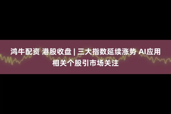 鸿牛配资 港股收盘 | 三大指数延续涨势 AI应用相关个股引市场关注